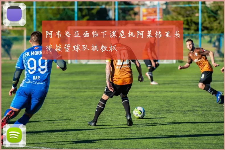 阿韦洛亚面临下课危机阿莱格里或将接管球队执教权