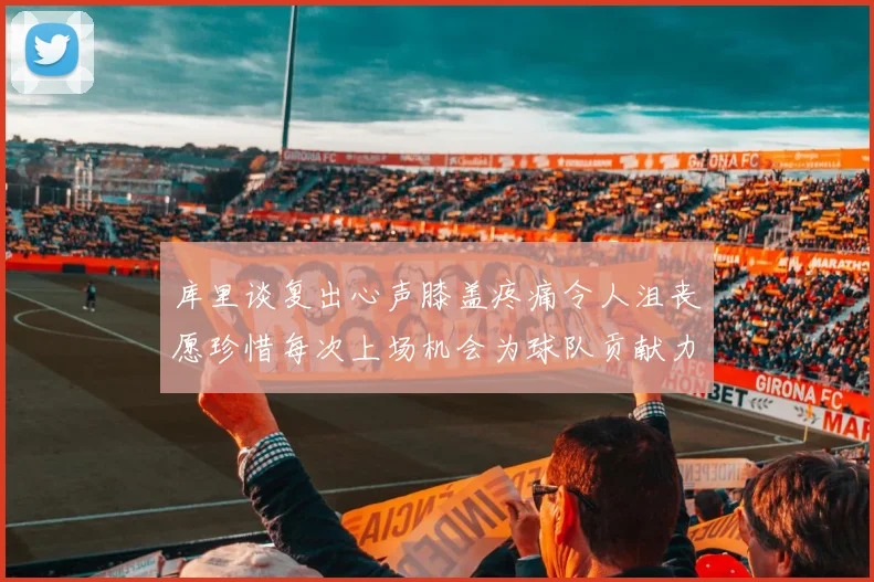 库里谈复出心声膝盖疼痛令人沮丧愿珍惜每次上场机会为球队贡献力量