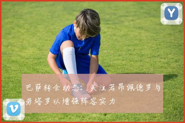 巴萨转会动态：关注若昂佩德罗与劳塔罗以增强阵容实力