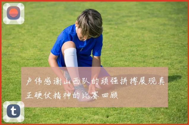 卢伟感谢山西队的顽强拼搏展现真正硬仗精神的比赛回顾
