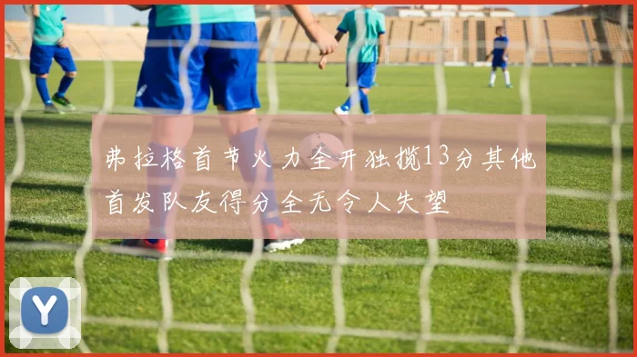 弗拉格首节火力全开独揽13分其他首发队友得分全无令人失望