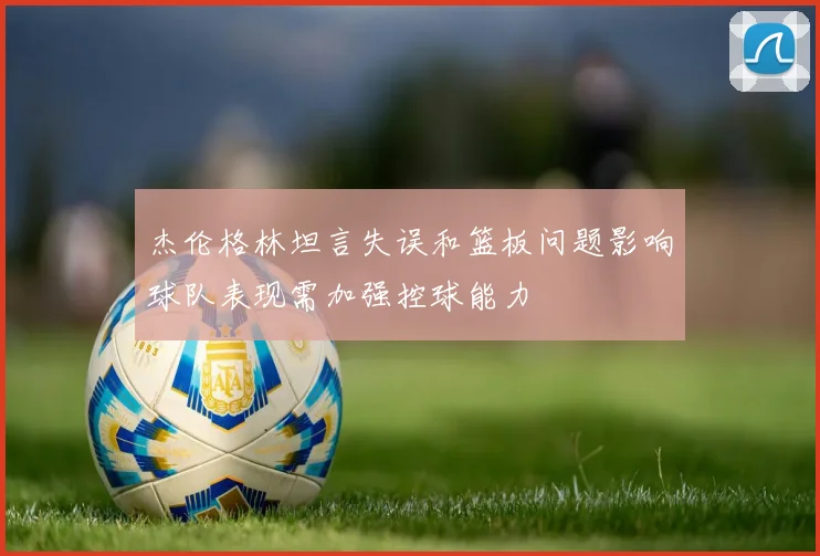 杰伦格林坦言失误和篮板问题影响球队表现需加强控球能力