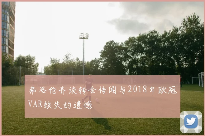 弗洛伦齐谈转会传闻与2018年欧冠VAR缺失的遗憾