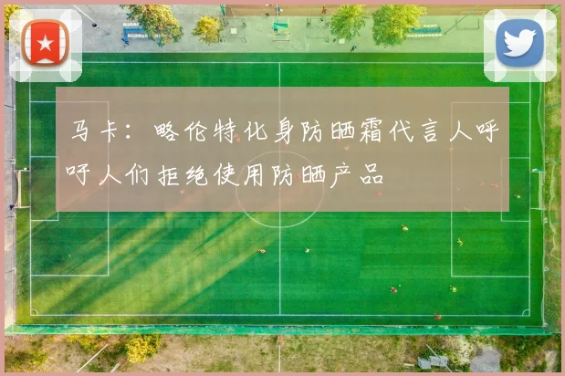 马卡：略伦特化身防晒霜代言人呼吁人们拒绝使用防晒产品