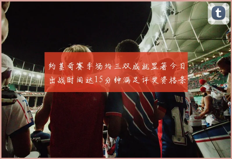 约基奇赛季场均三双成就显著今日出战时间达15分钟满足评奖资格条件