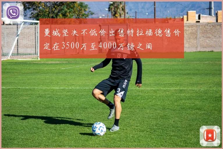 曼城坚决不低价出售特拉福德售价定在3500万至4000万镑之间