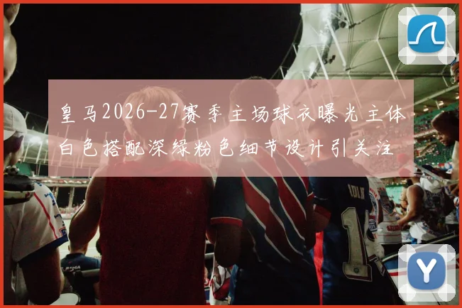 皇马2026-27赛季主场球衣曝光主体白色搭配深绿粉色细节设计引关注