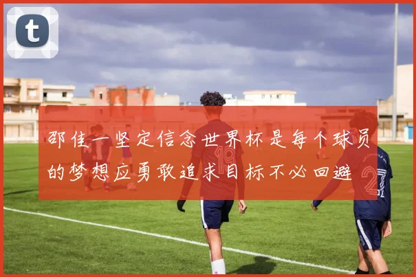 邵佳一坚定信念世界杯是每个球员的梦想应勇敢追求目标不必回避