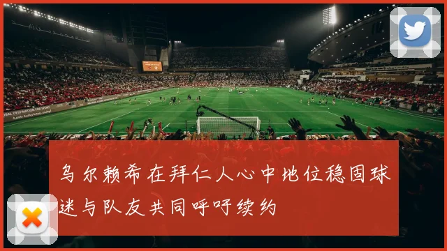 乌尔赖希在拜仁人心中地位稳固球迷与队友共同呼吁续约