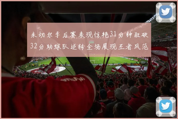 米切尔季后赛表现惊艳31分钟狂砍32分助球队逆转全场展现王者风范