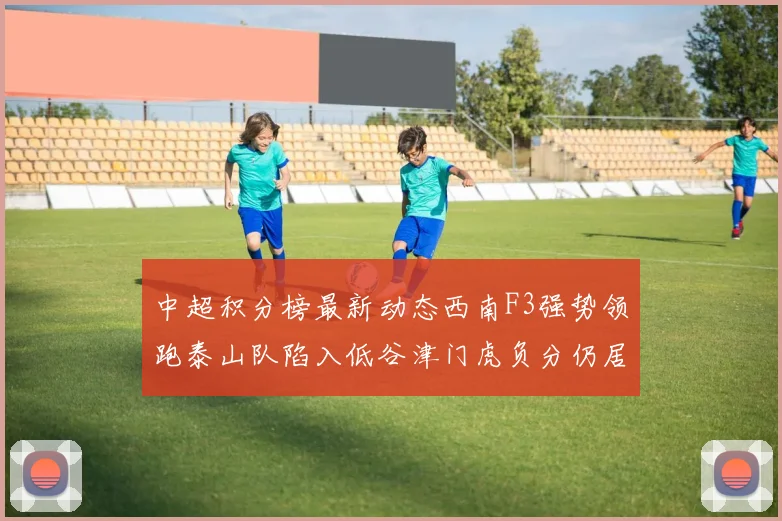中超积分榜最新动态西南F3强势领跑泰山队陷入低谷津门虎负分仍居末位