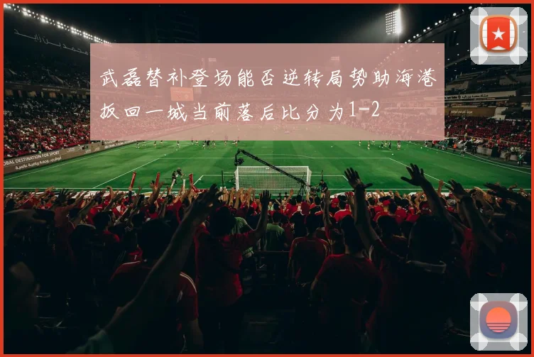 武磊替补登场能否逆转局势助海港扳回一城当前落后比分为1-2