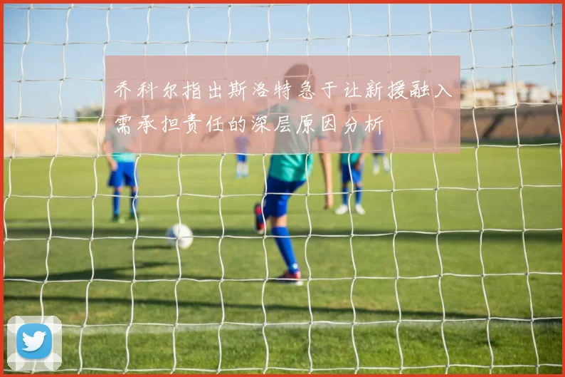 乔科尔指出斯洛特急于让新援融入需承担责任的深层原因分析